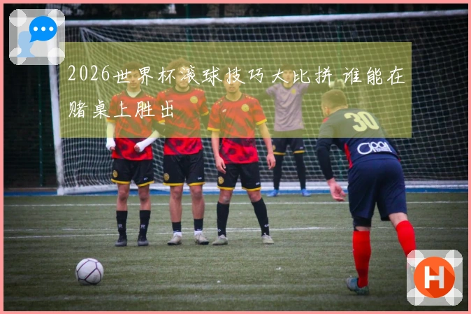 2026世界杯滚球技巧大比拼 谁能在赌桌上胜出