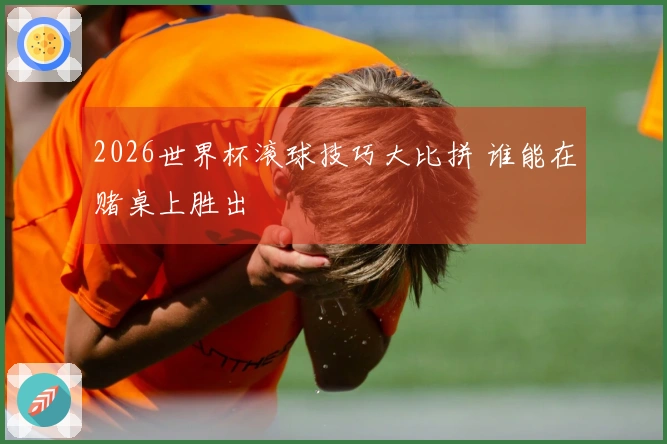 2026世界杯滚球技巧大比拼 谁能在赌桌上胜出